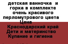 детская ванночка  и горка в комплекте очень красивого перломутрового цвета › Цена ­ 350 - Краснодарский край Дети и материнство » Купание и гигиена   